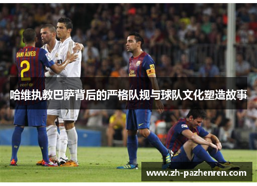哈维执教巴萨背后的严格队规与球队文化塑造故事 哈维执教巴萨背后的严格队规与球队文化塑造故事
