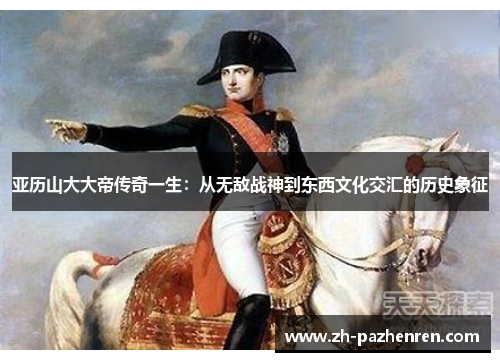 亚历山大大帝传奇一生：从无敌战神到东西文化交汇的历史象征