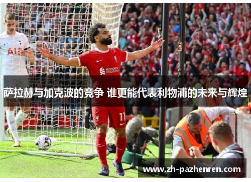 萨拉赫与加克波的竞争 谁更能代表利物浦的未来与辉煌