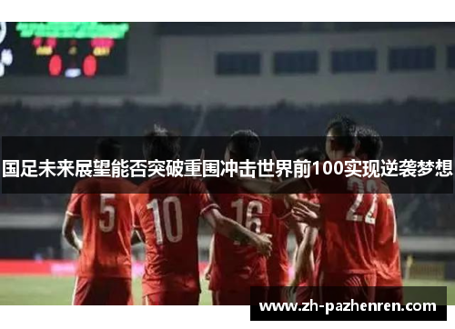 国足未来展望能否突破重围冲击世界前100实现逆袭梦想