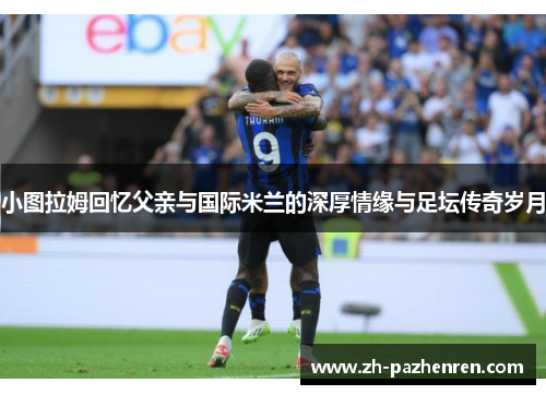 小图拉姆回忆父亲与国际米兰的深厚情缘与足坛传奇岁月