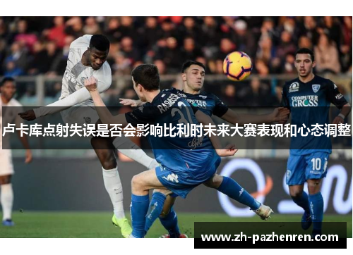 卢卡库点射失误是否会影响比利时未来大赛表现和心态调整