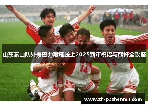 山东泰山队外援巴力斯塔送上2025新年祝福与期许全攻略 山东泰山队外援巴力斯塔送上2025新年祝福与期许全攻略
