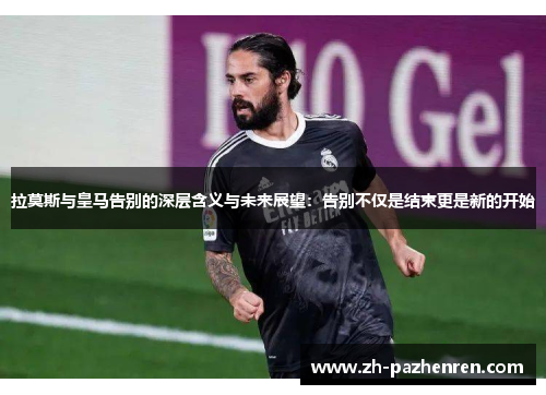 拉莫斯与皇马告别的深层含义与未来展望：告别不仅是结束更是新的开始