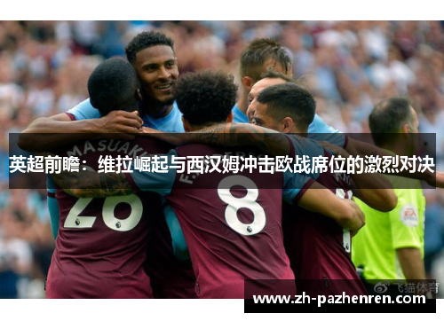 英超前瞻:维拉崛起与西汉姆冲击欧战席位的激烈对决 英超前瞻:维拉崛起与西汉姆冲击欧战席位的激烈对决