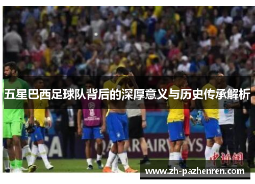 五星巴西足球队背后的深厚意义与历史传承解析 五星巴西足球队背后的深厚意义与历史传承解析