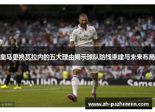 皇马更换瓦拉内的五大理由揭示球队防线重建与未来布局