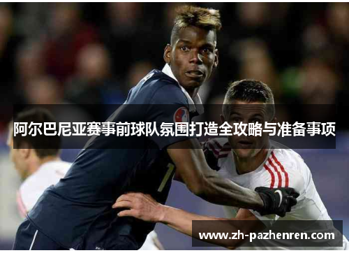 阿尔巴尼亚赛事前球队氛围打造全攻略与准备事项 阿尔巴尼亚赛事前球队氛围打造全攻略与准备事项