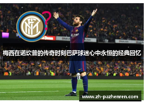 梅西在诺坎普的传奇时刻巴萨球迷心中永恒的经典回忆 梅西在诺坎普的传奇时刻巴萨球迷心中永恒的经典回忆