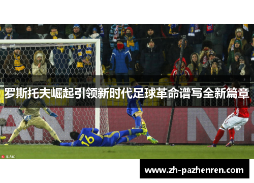 罗斯托夫崛起引领新时代足球革命谱写全新篇章 罗斯托夫崛起引领新时代足球革命谱写全新篇章