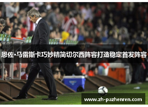 恩佐·马雷斯卡巧妙精简切尔西阵容打造稳定首发阵容 恩佐·马雷斯卡巧妙精简切尔西阵容打造稳定首发阵容