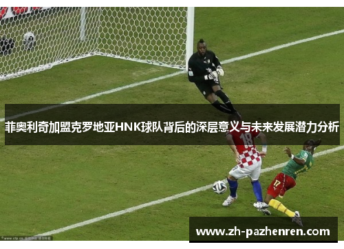菲奥利奇加盟克罗地亚HNK球队背后的深层意义与未来发展潜力分析